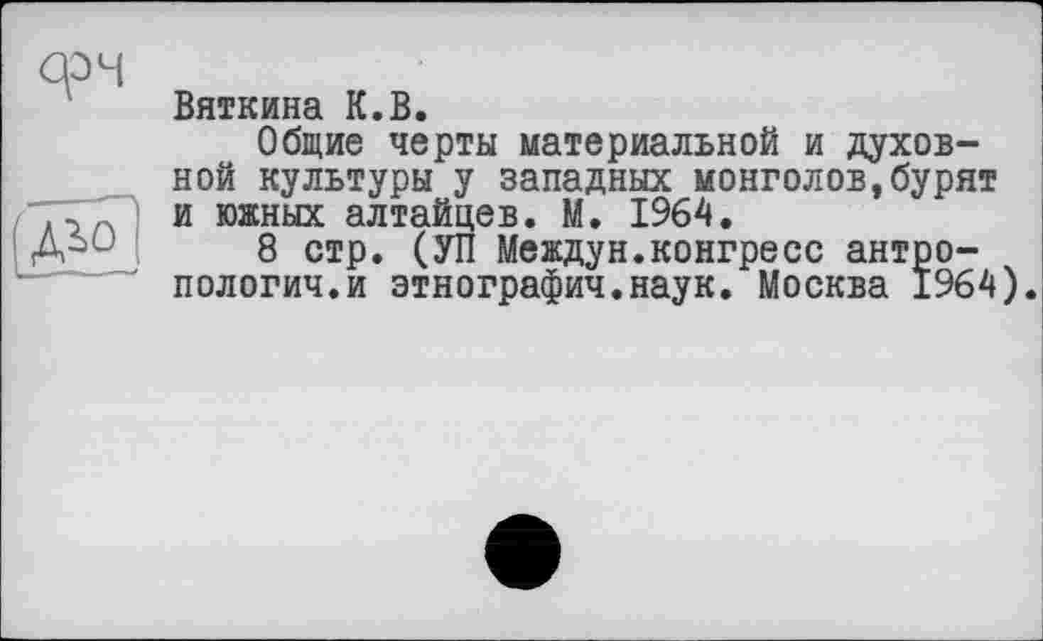 ﻿

Вяткина К.В.
Общие черты материальной и духовной культуры у западных монголов,бурят и южных алтайцев. М. 1964.
8 стр. (УП Междун.конгресс антропологии.и этнографии.наук. Москва 1964).